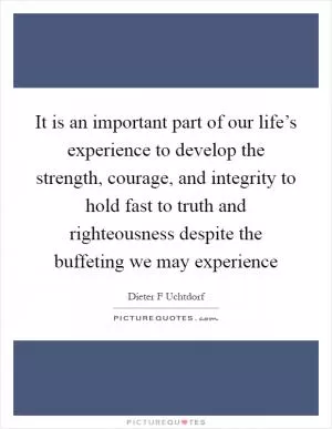 It is an important part of our life’s experience to develop the strength, courage, and integrity to hold fast to truth and righteousness despite the buffeting we may experience Picture Quote #1