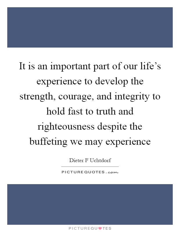 It is an important part of our life's experience to develop the strength, courage, and integrity to hold fast to truth and righteousness despite the buffeting we may experience Picture Quote #1