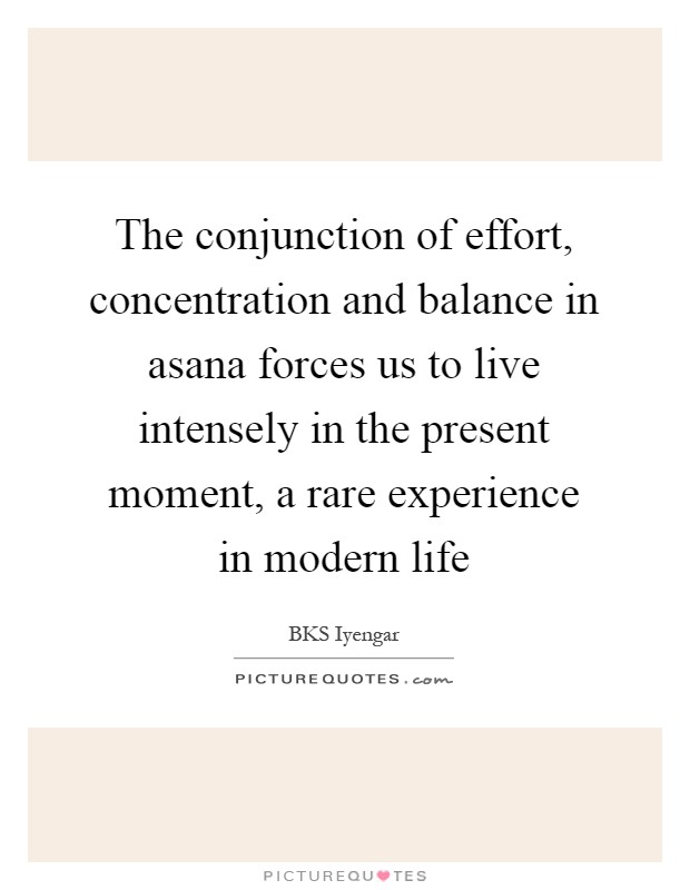The conjunction of effort, concentration and balance in asana forces us to live intensely in the present moment, a rare experience in modern life Picture Quote #1