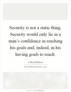 Security is not a static thing. Security would only lie in a man’s confidence in reaching his goals and, indeed, in his having goals to reach Picture Quote #1