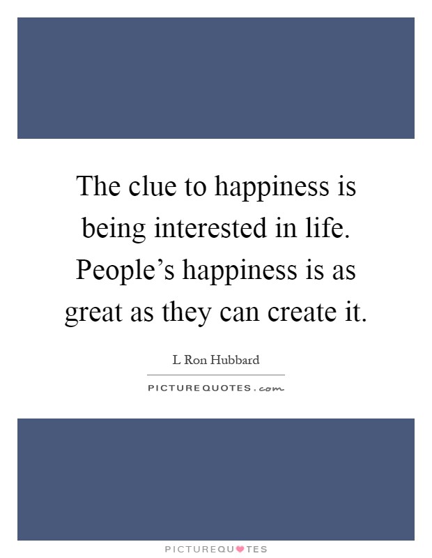 The clue to happiness is being interested in life. People's happiness is as great as they can create it Picture Quote #1