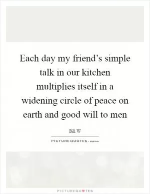 Each day my friend’s simple talk in our kitchen multiplies itself in a widening circle of peace on earth and good will to men Picture Quote #1