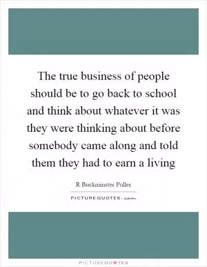 The true business of people should be to go back to school and think about whatever it was they were thinking about before somebody came along and told them they had to earn a living Picture Quote #1