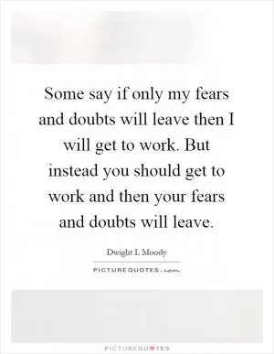 Some say if only my fears and doubts will leave then I will get to work. But instead you should get to work and then your fears and doubts will leave Picture Quote #1