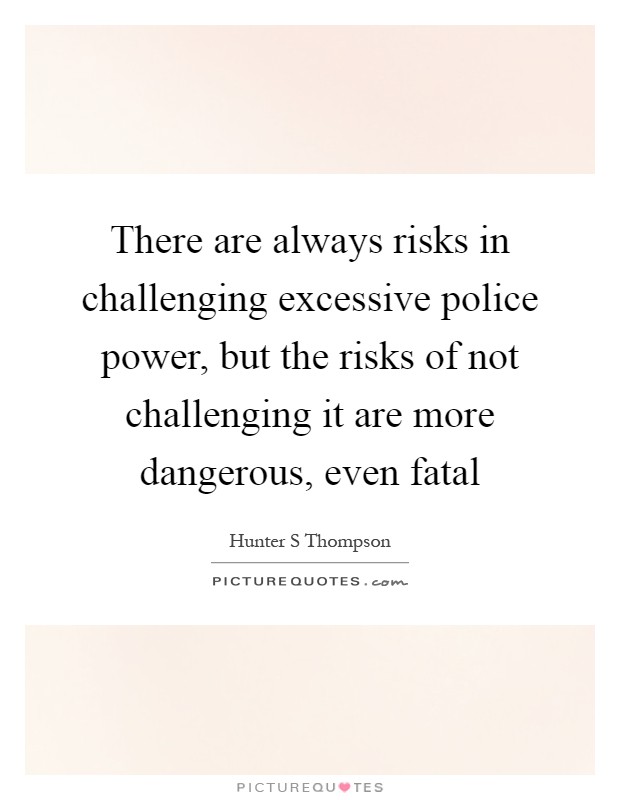 There are always risks in challenging excessive police power, but the risks of not challenging it are more dangerous, even fatal Picture Quote #1