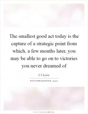The smallest good act today is the capture of a strategic point from which, a few months later, you may be able to go on to victories you never dreamed of Picture Quote #1