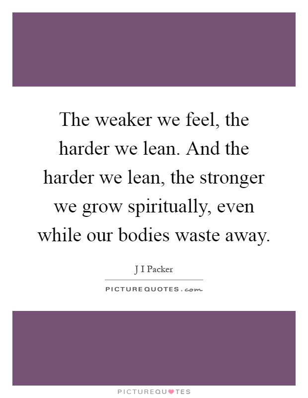 The weaker we feel, the harder we lean. And the harder we lean, the stronger we grow spiritually, even while our bodies waste away Picture Quote #1