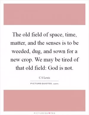 The old field of space, time, matter, and the senses is to be weeded, dug, and sown for a new crop. We may be tired of that old field: God is not Picture Quote #1