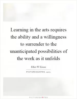 Learning in the arts requires the ability and a willingness to surrender to the unanticipated possibilities of the work as it unfolds Picture Quote #1