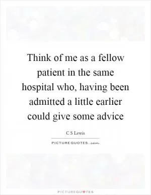 Think of me as a fellow patient in the same hospital who, having been admitted a little earlier could give some advice Picture Quote #1