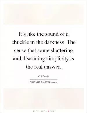 It’s like the sound of a chuckle in the darkness. The sense that some shattering and disarming simplicity is the real answer Picture Quote #1