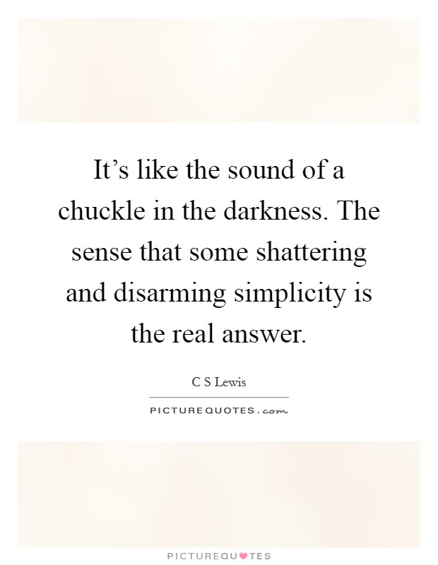 It's like the sound of a chuckle in the darkness. The sense that some shattering and disarming simplicity is the real answer Picture Quote #1