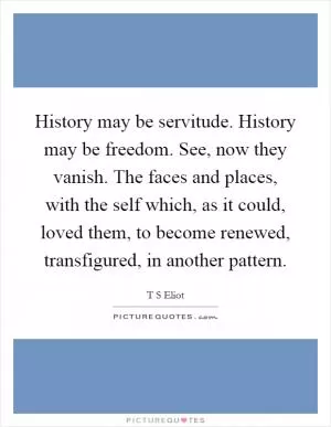 History may be servitude. History may be freedom. See, now they vanish. The faces and places, with the self which, as it could, loved them, to become renewed, transfigured, in another pattern Picture Quote #1