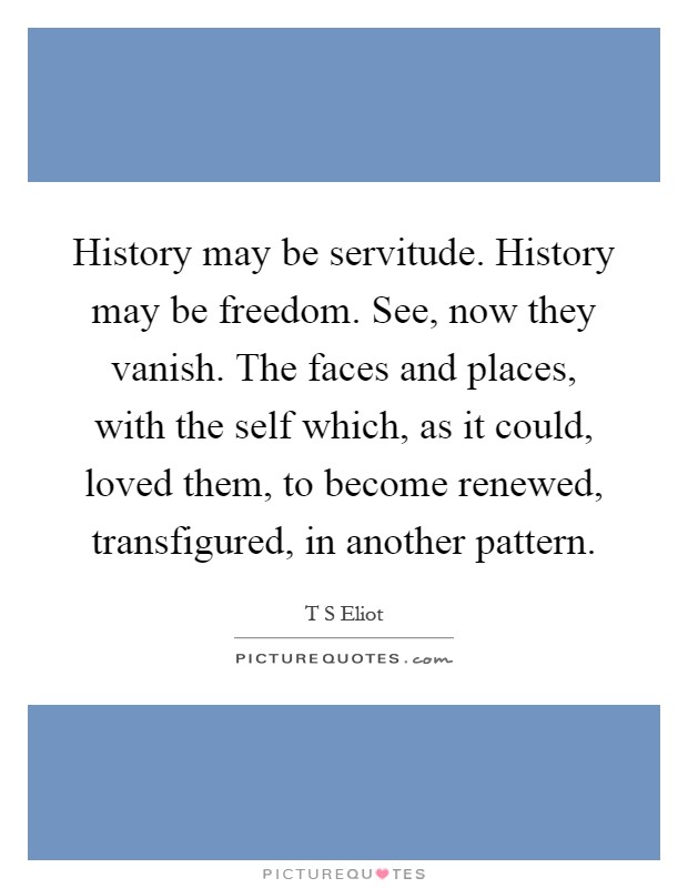 History may be servitude. History may be freedom. See, now they vanish. The faces and places, with the self which, as it could, loved them, to become renewed, transfigured, in another pattern Picture Quote #1
