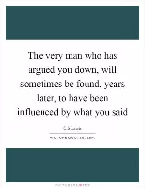 The very man who has argued you down, will sometimes be found, years later, to have been influenced by what you said Picture Quote #1