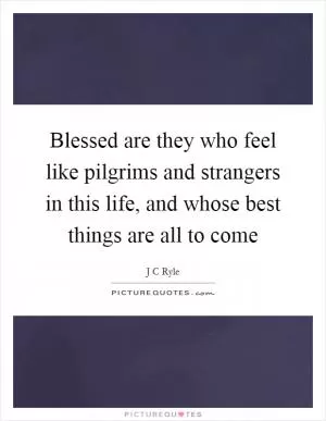 Blessed are they who feel like pilgrims and strangers in this life, and whose best things are all to come Picture Quote #1