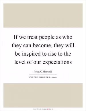 If we treat people as who they can become, they will be inspired to rise to the level of our expectations Picture Quote #1