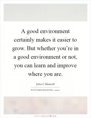 A good environment certainly makes it easier to grow. But whether you’re in a good environment or not, you can learn and improve where you are Picture Quote #1