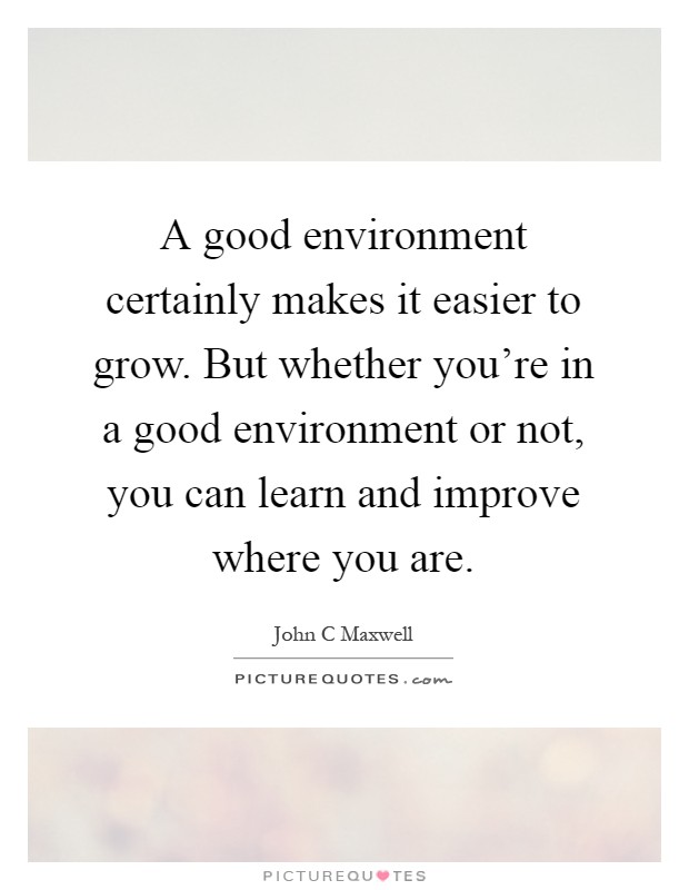 A good environment certainly makes it easier to grow. But whether you're in a good environment or not, you can learn and improve where you are Picture Quote #1