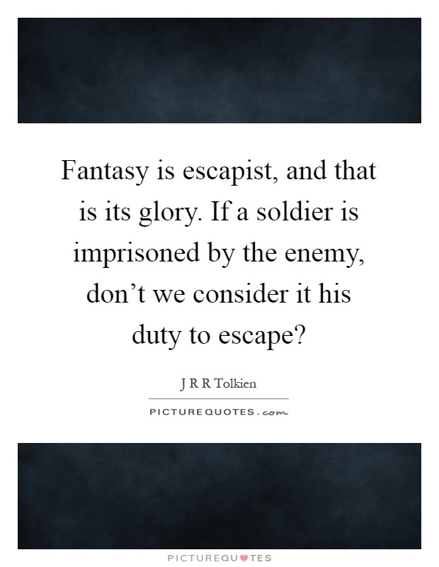 Fantasy is escapist, and that is its glory. If a soldier is imprisoned by the enemy, don't we consider it his duty to escape? Picture Quote #1