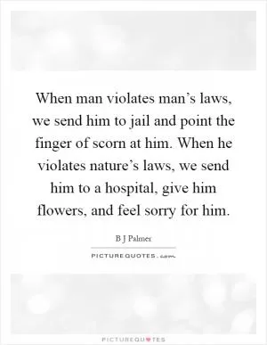 When man violates man’s laws, we send him to jail and point the finger of scorn at him. When he violates nature’s laws, we send him to a hospital, give him flowers, and feel sorry for him Picture Quote #1