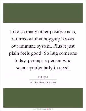 Like so many other positive acts, it turns out that hugging boosts our immune system. Plus it just plain feels good! So hug someone today, perhaps a person who seems particularly in need Picture Quote #1