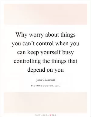 Why worry about things you can’t control when you can keep yourself busy controlling the things that depend on you Picture Quote #1