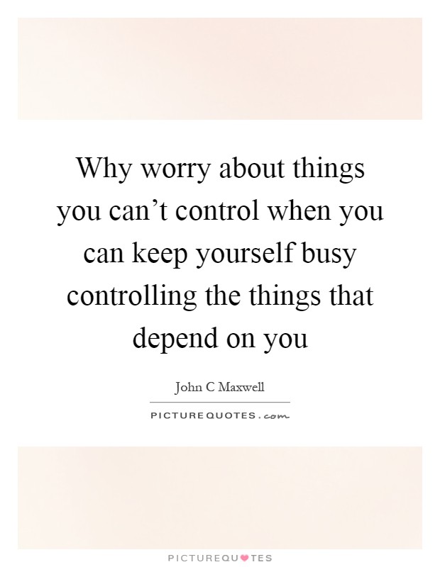 Why worry about things you can't control when you can keep yourself busy controlling the things that depend on you Picture Quote #1