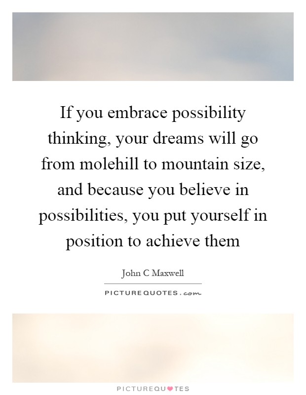 If you embrace possibility thinking, your dreams will go from molehill to mountain size, and because you believe in possibilities, you put yourself in position to achieve them Picture Quote #1