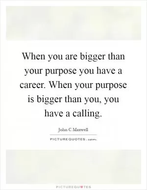 When you are bigger than your purpose you have a career. When your purpose is bigger than you, you have a calling Picture Quote #1