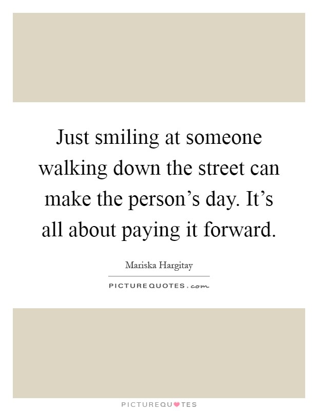 Just smiling at someone walking down the street can make the person's day. It's all about paying it forward Picture Quote #1