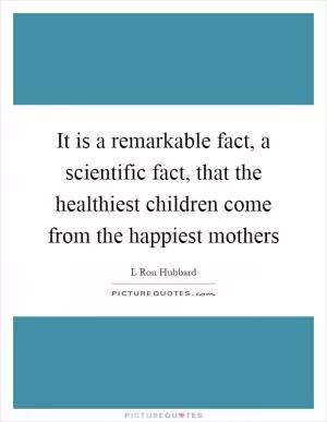 It is a remarkable fact, a scientific fact, that the healthiest children come from the happiest mothers Picture Quote #1