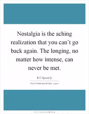 Nostalgia is the aching realization that you can’t go back again. The longing, no matter how intense, can never be met Picture Quote #1