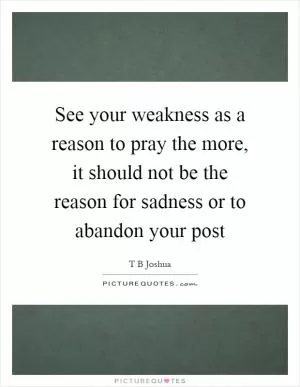 See your weakness as a reason to pray the more, it should not be the reason for sadness or to abandon your post Picture Quote #1