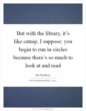 But with the library, it’s like catnip, I suppose: you begin to run in circles because there’s so much to look at and read Picture Quote #1