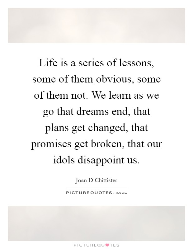 Life is a series of lessons, some of them obvious, some of them not. We learn as we go that dreams end, that plans get changed, that promises get broken, that our idols disappoint us Picture Quote #1