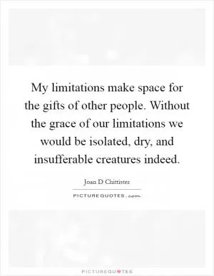 My limitations make space for the gifts of other people. Without the grace of our limitations we would be isolated, dry, and insufferable creatures indeed Picture Quote #1