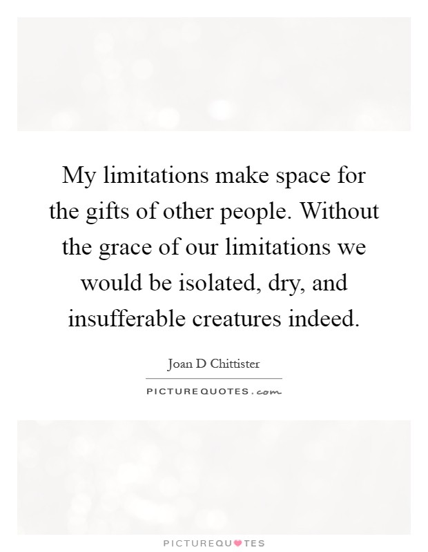 My limitations make space for the gifts of other people. Without the grace of our limitations we would be isolated, dry, and insufferable creatures indeed Picture Quote #1