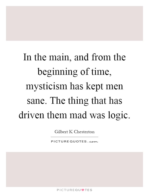 In the main, and from the beginning of time, mysticism has kept men sane. The thing that has driven them mad was logic Picture Quote #1