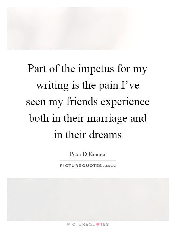 Part of the impetus for my writing is the pain I've seen my friends experience both in their marriage and in their dreams Picture Quote #1
