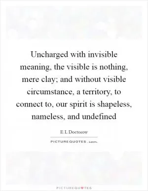 Uncharged with invisible meaning, the visible is nothing, mere clay; and without visible circumstance, a territory, to connect to, our spirit is shapeless, nameless, and undefined Picture Quote #1