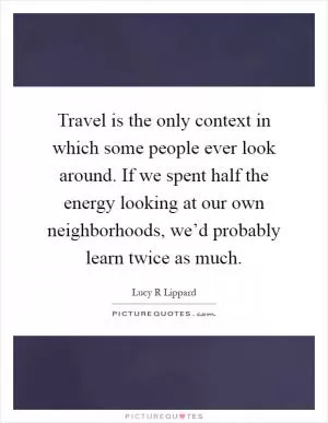 Travel is the only context in which some people ever look around. If we spent half the energy looking at our own neighborhoods, we’d probably learn twice as much Picture Quote #1