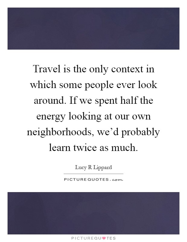 Travel is the only context in which some people ever look around. If we spent half the energy looking at our own neighborhoods, we'd probably learn twice as much Picture Quote #1