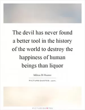 The devil has never found a better tool in the history of the world to destroy the happiness of human beings than liquor Picture Quote #1