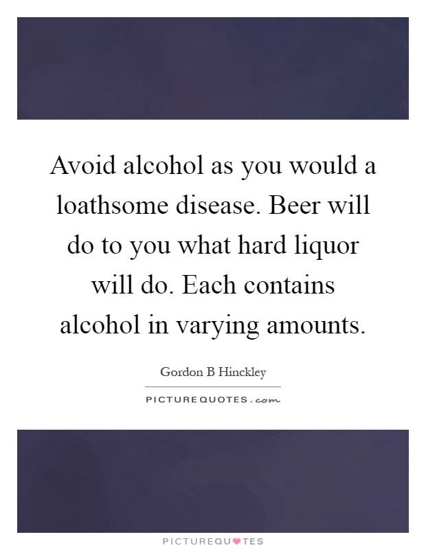 Avoid alcohol as you would a loathsome disease. Beer will do to you what hard liquor will do. Each contains alcohol in varying amounts Picture Quote #1