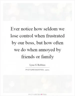 Ever notice how seldom we lose control when frustrated by our boss, but how often we do when annoyed by friends or family Picture Quote #1