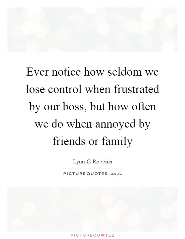 Ever notice how seldom we lose control when frustrated by our boss, but how often we do when annoyed by friends or family Picture Quote #1