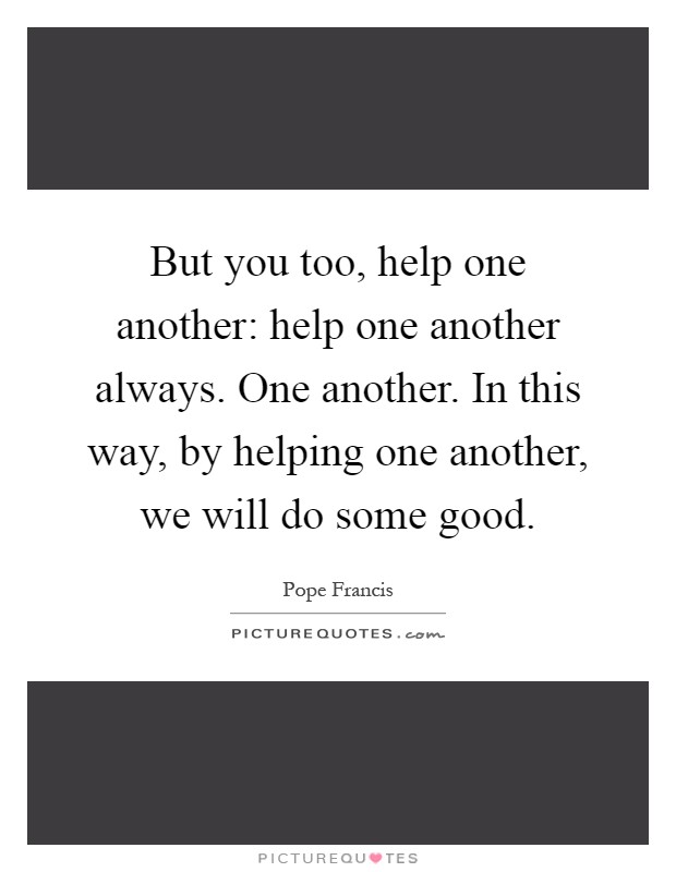 But you too, help one another: help one another always. One another. In this way, by helping one another, we will do some good Picture Quote #1