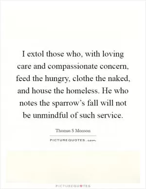 I extol those who, with loving care and compassionate concern, feed the hungry, clothe the naked, and house the homeless. He who notes the sparrow’s fall will not be unmindful of such service Picture Quote #1