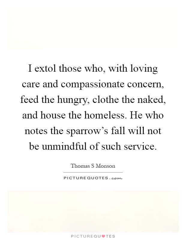 I extol those who, with loving care and compassionate concern, feed the hungry, clothe the naked, and house the homeless. He who notes the sparrow's fall will not be unmindful of such service Picture Quote #1